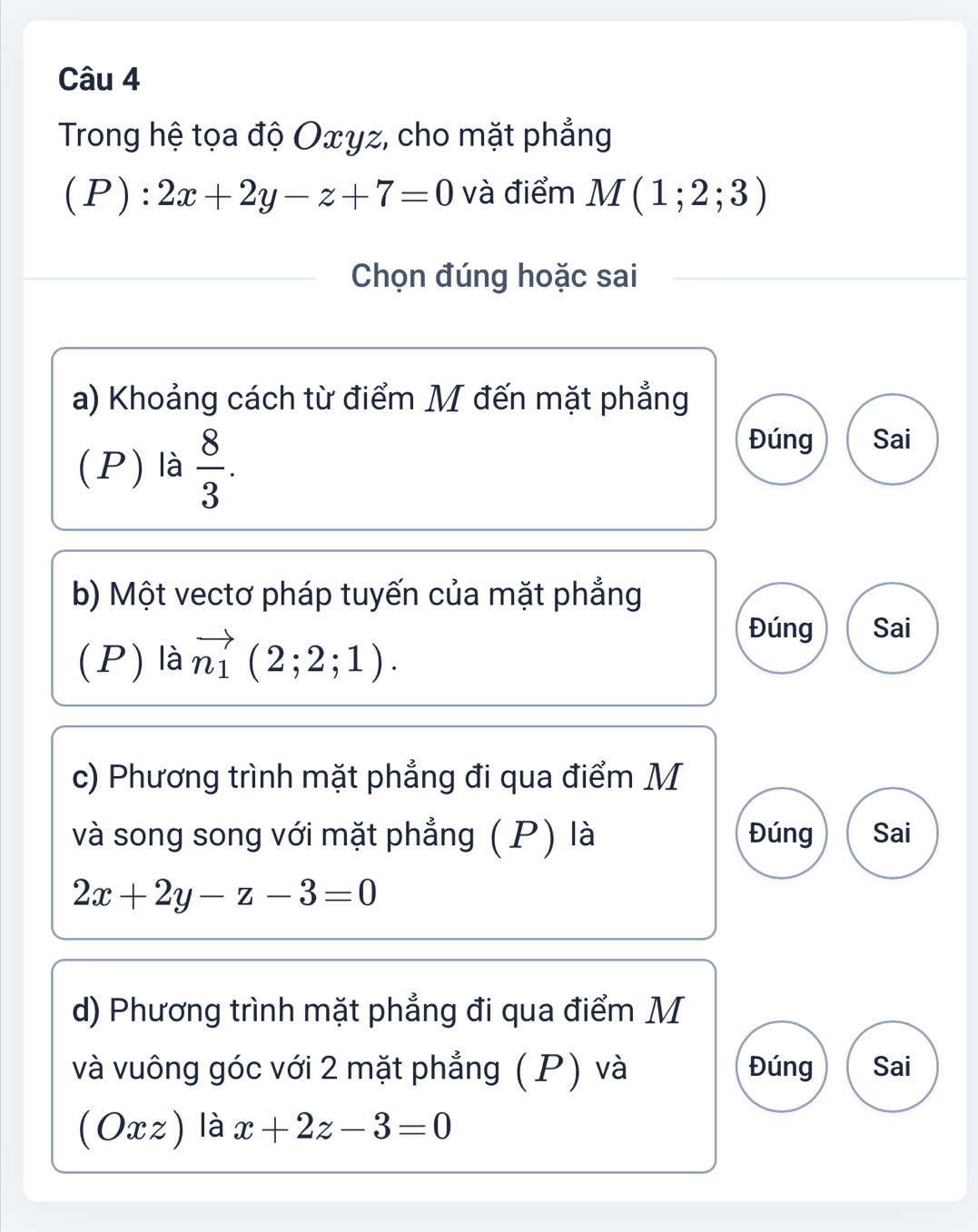 Trong hệ tọa độ Oxyz, cho mặt phẳng
(P): 2x+2y-z+7=0 và điểm M(1;2;3)
Chọn đúng hoặc sai
a) Khoảng cách từ điểm M đến mặt phẳng
(P) là  8/3 .
Đúng Sai
b) Một vectơ pháp tuyến của mặt phẳng
(P) là vector n_1(2;2;1).
Đúng Sai
c) Phương trình mặt phẳng đi qua điểm M
và song song với mặt phẳng (P) là Đúng Sai
2x+2y-z-3=0
d) Phương trình mặt phẳng đi qua điểm M
và vuông góc với 2 mặt phẳng ( P) và Đúng Sai
(Oxz) là x+2z-3=0