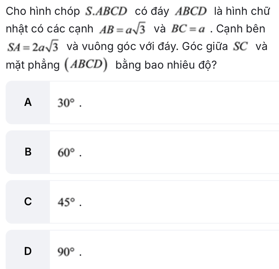 Cho hình chóp S. ABCD có đáy ABCD là hình chữ
nhật có các cạnh AB=asqrt(3) và BC=a. Cạnh bên
SA=2asqrt(3) và vuông góc với đáy. Góc giữa SC và
mặt phẳng (ABCD) bằng bao nhiêu độ?
A 30°.
B 60°.
C 45°.
D 90°.