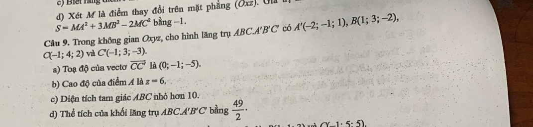 Xét M là điểm thay đổi trên mặt phẳng (Oxz) ). Gla
S=MA^2+3MB^2-2MC^2 bằng -1. 
Câu 9. Trong không gian Oxyz, cho hình lăng trụ AB ( CA'B'C' có A'(-2;-1;1), B(1;3;-2),
C(-1;4;2) và C'(-1;3;-3). 
a) Toạ độ của vectơ vector CC' là (0;-1;-5). 
b) Cao độ của điểm A là z=6, 
c) Diện tích tam giác ABC nhỏ hơn 10. 
d) Thể tích của khối lăng trụ ABC. A'B' C' bằng  49/2 ·
C(-1· 5:5).