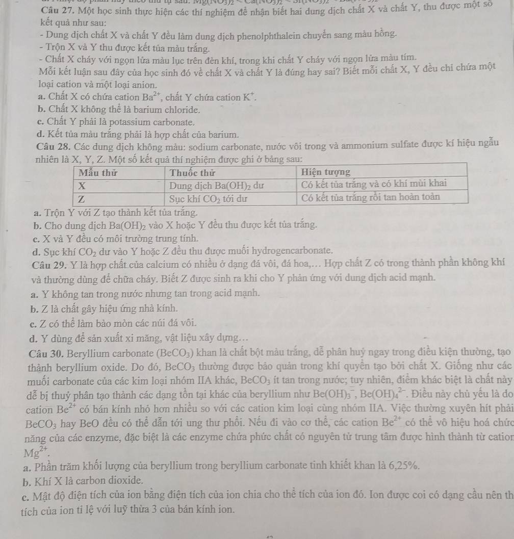Một học sinh thực hiện các thí nghiệm để nhận biết hai dung dịch chất X và chất Y, thu được một số
kết quả như sau:
- Dung dịch chất X và chất Y đều làm dung dịch phenolphthalein chuyển sang màu hồng.
- Trộn X và Y thu được kết tủa màu trắng.
- Chất X cháy với ngọn lửa màu lục trên đèn khí, trong khi chất Y cháy với ngọn lửa màu tím.
Mỗi kết luận sau đây của học sinh đó về chất X và chất Y là đúng hay sai? Biết mỗi chất X, Y đều chi chứa một
loại cation và một loại anion.
a. Chất X có chứa cation Ba^(2+) , chất Y chứa cation K^+.
b. Chất X không thể là barium chloride.
c. Chất Y phải là potassium carbonate.
d. Kết tủa màu trắng phải là hợp chất của barium.
Câu 28. Các dung dịch không màu: sodium carbonate, nước vôi trong và ammonium sulfate được kí hiệu ngẫu
nhiên là X, Y, Z. Một số kết quả thí nghiệm được ghi ở bảng sau:
a. Trộn Y với Z tạo thành kết tủa trắng.
b. Cho dung dịch Ba(OH)_2 vào X hoặc Y đều thu được kết tủa trắng.
c. X và Y đều có môi trường trung tính.
d. Sục khí CO_2 dư vào Y hoặc Z đều thu được muối hydrogencarbonate.
Câu 29. Y là hợp chất của calcium có nhiều ở dạng đá vôi, đá hoa,.. Hợp chất Z có trong thành phần không khí
và thường dùng để chữa cháy. Biết Z được sinh ra khi cho Y phản ứng với dung dịch acid mạnh.
a. Y không tan trong nước nhưng tan trong acid mạnh.
b. Z là chất gây hiệu ứng nhà kính.
c. Z có thể làm bào mòn các núi đá vôi.
d. Y dùng để sản xuất xi măng, vật liệu xây dựng...
Câu 30. Beryllium carbonate (BeCO_3) khan là chất bột màu trắng, dễ phân huý ngay trong điều kiện thường, tạo
thành beryllium oxide. Do đó, BeCO_3 thường được bảo quản trong khí quyền tạo bởi chất X. Giống như các
muối carbonate của các kim loại nhóm IIA khác, BeCO_3 ít tan trong nước; tuy nhiên, điểm khác biệt là chất này
dễ bị thuỷ phân tạo thành các dạng tồn tại khác của beryllium như Be(OH)_3^(-,Be(OH)_4^(2-) * Điều này chủ yếu là do
cation Be^2+) có bán kính nhỏ hơn nhiều so với các cation kim loại cùng nhóm IIA. Việc thường xuyên hít phải
BeCO_3 hay BeO đều có thể dẫn tới ung thư phổi. Nếu đi vào cơ thể, các cation Be^(2+) có thể vô hiệu hoá chức
năng của các enzyme, đặc biệt là các enzyme chứa phức chất có nguyên tử trung tâm được hình thành từ cation
Mg^(2+).
a. Phần trăm khối lượng của beryllium trong beryllium carbonate tinh khiết khan là 6,25%.
b. Khí X là carbon dioxide.
c. Mật độ điện tích của ion bằng điện tích của ion chia cho thể tích của ion đó. Ion được coi có dạng cầu nên th
tích của ion tỉ lệ với luỹ thừa 3 của bán kính ion.