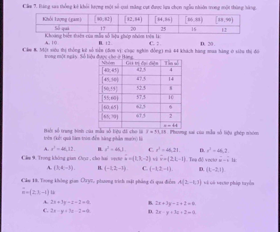 Câu 7, Bảng sau thống kê khối lượng một số quả măng cụt được lựa chọn ngẫu nhiên trong một thùng hàng.
Khoáng biến thiên của mẫu số liệu ghép nhóm trên là:
A. 10. B. 12 . C. 2 . D. 20 .
Câu 8. Một siêu thị thống kê số tiền (đơn vị: chục nghìn đồng) mả 44 khách hàng mua hàng ở siêu thị đó
trong một ngày. Số liệ
Biết số trung bình củasố liệu đã cho là overline xapprox 53,18 Phương sai của mẫu số liệu ghép nhóm
trên (kết quá làm tròn đến hàng phần mười) là
A. s^2=46,12. B. s^2=46,1. C. s^2=46,21. D. s^2=46,2.
Câu 9. Trong không gian Oxyz , cho hai vecto overline u=(1;3;-2) và overline v=(2;1;-1). Toạ độ vecto vector u-vector v là:
A. (3;4;-3). B. (-1;2;-3). C. (-1;2;-1), D. (1;-2;1).
Câu 10. Trong không gian Oxyz, phương trình mặt phẳng đi qua điểm A(2;-1;3) và có vectơ pháp tuyển
vector n=(2;3;-1) là
A. 2x+3y-z-2=0. B. 2x+3y-z+2=0.
C. 2x-y+3z-2=0. D. 2x-y+3z+2=0.