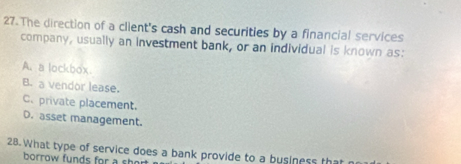 The direction of a client's cash and securities by a financial services
company, usually an investment bank, or an individual is known as:
A.a lockbox.
B. a vendor lease.
C. private placement.
D. asset management.
28. What type of service does a bank provide to a business that n
borrow funds for a short.