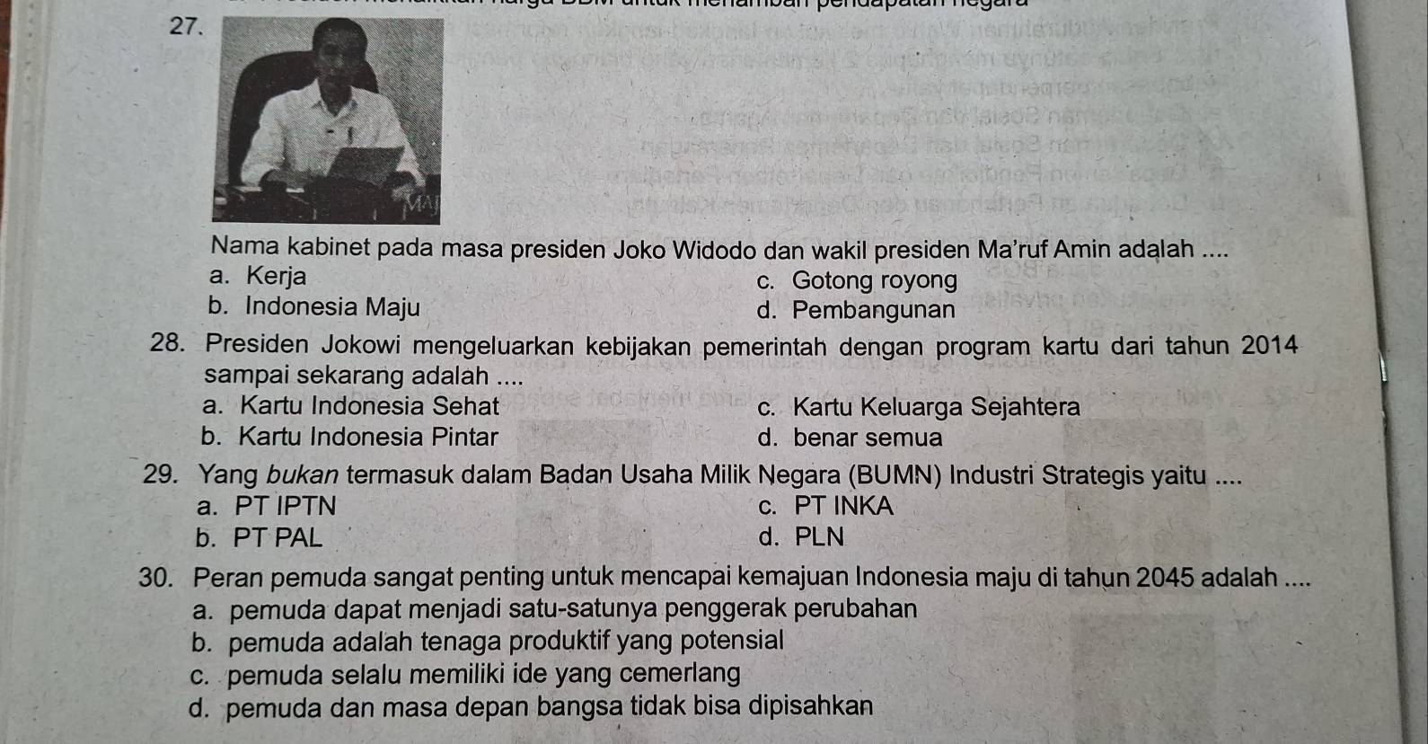 Nama kabinet pada masa presiden Joko Widodo dan wakil presiden Ma'ruf Amin adalah ....
a. Kerja c. Gotong royong
b. Indonesia Maju d. Pembangunan
28. Presiden Jokowi mengeluarkan kebijakan pemerintah dengan program kartu dari tahun 2014
sampai sekarang adalah ....
a. Kartu Indonesia Sehat c. Kartu Keluarga Sejahtera
b. Kartu Indonesia Pintar d. benar semua
29. Yang bukan termasuk dalam Badan Usaha Milik Negara (BUMN) Industri Strategis yaitu ....
a. PT IPTN c. PT INKA
b. PT PAL d. PLN
30. Peran pemuda sangat penting untuk mencapai kemajuan Indonesia maju di tahun 2045 adalah ....
a. pemuda dapat menjadi satu-satunya penggerak perubahan
b. pemuda adalah tenaga produktif yang potensial
c. pemuda selalu memiliki ide yang cemerlang
d. pemuda dan masa depan bangsa tidak bisa dipisahkan