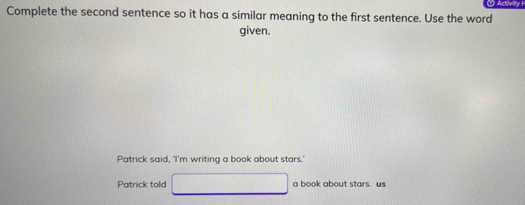 Activity H
Complete the second sentence so it has a similar meaning to the first sentence. Use the word
given.
Patrick said, ‘I’m writing a book about stars.’
Patrick told □ a book about stars. us