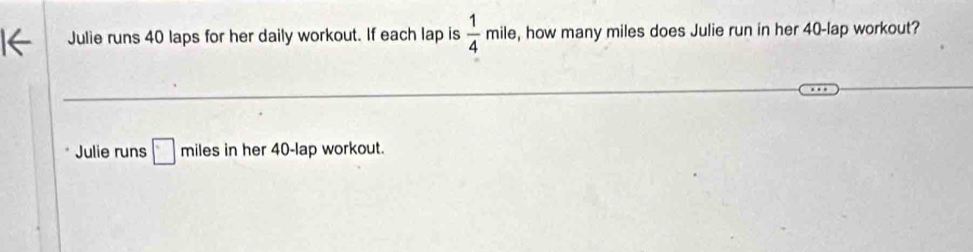 Julie runs 40 laps for her daily workout. If each lap is  1/4  milm le, how many miles does Julie run in her 40-lap workout? 
Julie runs □ miles in her 40-lap workout.