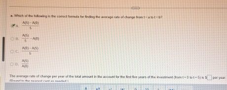 Which of the folliowing is the correct formula for finding the average rate of change from t=2 1 t=b
A.  (A(S)-A(0()/) )S
B.  A(5)/5 -A(0)
C.  (A(0)-A(5))/5 
D.  A(5)/A(0) 
The average rate of change per year of the total amount in the account for the first five years of the investment (from t = 0 t t=5)
/Round to the nearest cent as needed ! ls $ □ per year