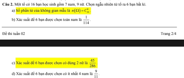 Cầu 2. Một tổ có 16 bạn học sinh gồm 7 nam, 9 nữ. Chọn ngẫu nhiên từ tổ ra 6 bạn bắt kì. 
a) Số phần tử của không gian mẫu là n(Omega )=C_(16)^6. 
b) Xác suất đề 6 bạn được chọn toàn nam là  1/114 . 
Đề thi tuần 02 Trang 2/4
c) Xác suất đề 6 bạn được chọn có đúng 2 nữ là  45/286 . 
d) Xác suất đề 6 bạn được chọn có ít nhất 4 nam là  9/11 .