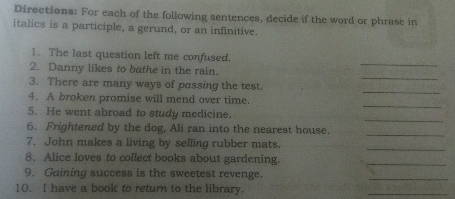 Directions: For each of the following sentences, decide if the word or phrase in 
italics is a participle, a gerund, or an infinitive. 
_ 
1. The last question left me confused. 
_ 
2. Danny likes to bathe in the rain. 
_ 
3. There are many ways of passing the test. 
_ 
4. A broken promise will mend over time. 
_ 
5. He went abroad to study medicine. 
_ 
6. Frightened by the dog, Ali ran into the nearest house. 
7. John makes a living by selling rubber mats. 
_ 
8. Alice loves to collect books about gardening. 
_ 
9. Gaining success is the sweetest revenge. 
_ 
10. I have a book to return to the library. 
_