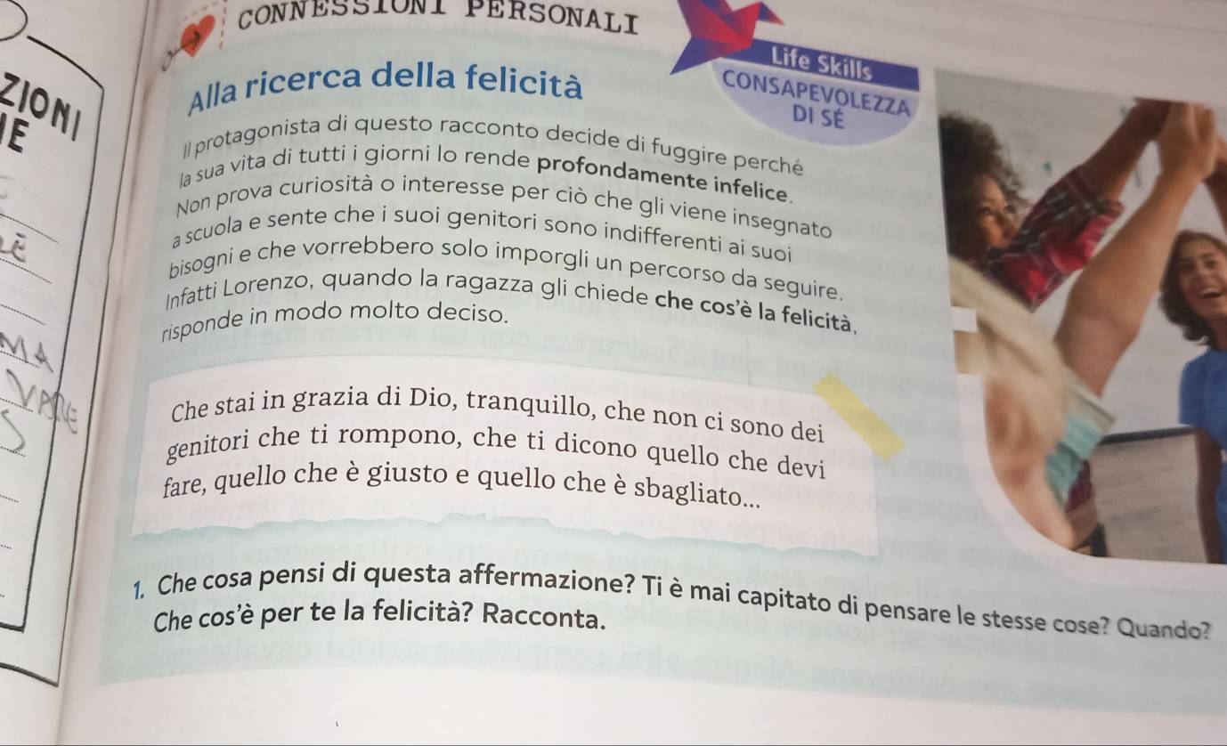 CONNESSIONI PERSONALI 
Life Skills 
Alla ricerca della felicità 
CONSAPEVOLEZZA 
ZIONI 
E 
DI SÉ 
Il protagonista di questo racconto decide di fuggire perché 
la sua vita di tutti i giorni lo rende profondamente infelice. 
Non prova curiosità o interesse per ciò che gli viene insegnato 
a scuola e sente che i suoi genitori sono indifferenti ai suoi 
bisogni e che vorrebbero solo imporgli un percorso da seguire. 
Infatti Lorenzo, quando la ragazza gli chiede che cos'è la felicità, 
risponde in modo molto deciso. 
_ 
Che stai in grazia di Dio, tranquillo, che non ci sono dei 
genitori che ti rompono, che ti dicono quello che devi 
_ 
fare, quello che è giusto e quello che è sbagliato... 
1. Che cosa pensi di questa affermazione? Tièmai capitato di pensare le stesse cose? Quando? 
Che cos'è per te la felicità? Racconta.