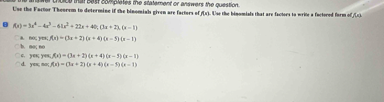 he answer choice that best completes the statement or answers the question.
Use the Factor Theorem to determine if the binomials given are factors of f(x). Use the binomials that are factors to write a factored form of f(x).
f(x)=3x^4-4x^3-61x^2+22x+40; (3x+2), (x-1)
a. no; yes f(x)=(3x+2)(x+4)(x-5)(x-1)
b. no; no
c. yes; yes; f(x)=(3x+2)(x+4)(x-5)(x-1)
d. yes; no; f(x)=(3x+2)(x+4)(x-5)(x-1)