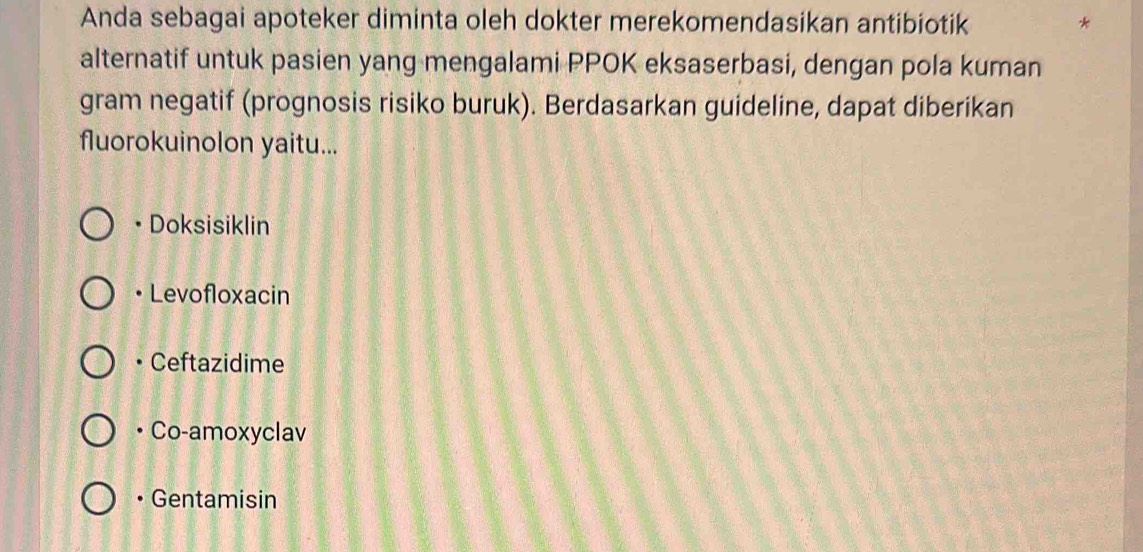 Anda sebagai apoteker diminta oleh dokter merekomendasikan antibiotik *
alternatif untuk pasien yang mengalami PPOK eksaserbasi, dengan pola kuman
gram negatif (prognosis risiko buruk). Berdasarkan guideline, dapat diberikan
fluorokuinolon yaitu...
• Doksisiklin
Levofloxacin
• Ceftazidime
• Co-amoxyclav
• Gentamisin