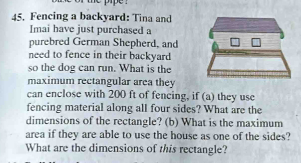 pipe ? 
45. Fencing a backyard: Tina and 
Imai have just purchased a 
purebred German Shepherd, and 
need to fence in their backyard 
so the dog can run. What is the 
maximum rectangular area they 
can enclose with 200 ft of fencing, if (a) they use 
fencing material along all four sides? What are the 
dimensions of the rectangle? (b) What is the maximum 
area if they are able to use the house as one of the sides? 
What are the dimensions of this rectangle?