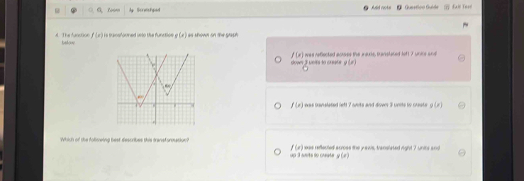 a,a zoom lg Scretchpad Add note Gueation Guide
4. The function f(x) is tvansformed into the function g(x) as shown on the graph
bslow
f(x) was reflected across the xaxis, translated left 7 units and
down 3 units to creste g(x)
+
BJ
f(x)
was translated left 7 units and down 3 units to create g(x)
Which of the following best describes this transformation? was reflected across the yaxis, transtated i f(x)= 7 units and
f(x)
up 3 units to create g(x)