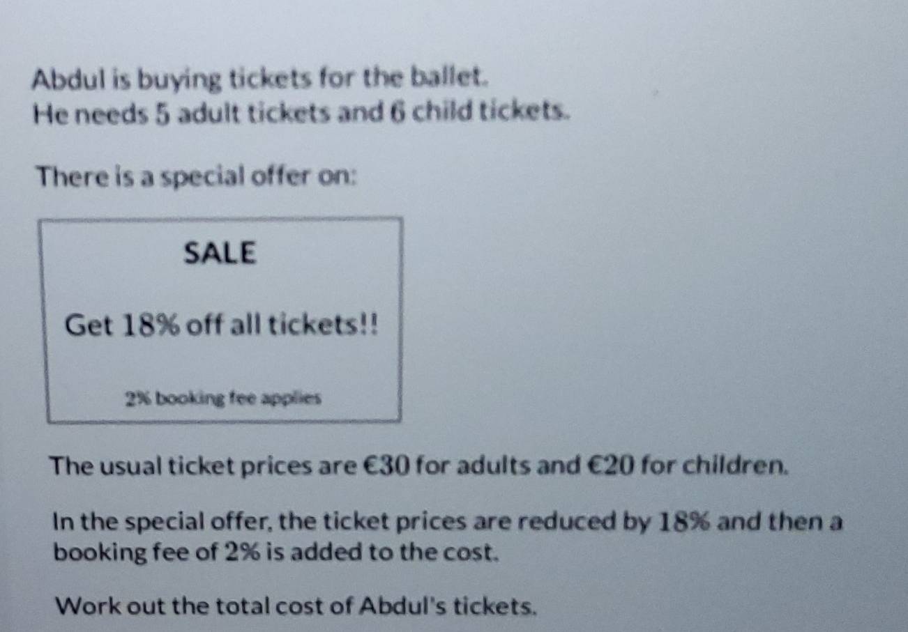 Abdul is buying tickets for the ballet. 
He needs 5 adult tickets and 6 child tickets. 
There is a special offer on: 
SALE 
Get 18% off all tickets!!
2% booking fee applies 
The usual ticket prices are €30 for adults and €20 for children. 
In the special offer, the ticket prices are reduced by 18% and then a 
booking fee of 2% is added to the cost. 
Work out the total cost of Abdul's tickets.