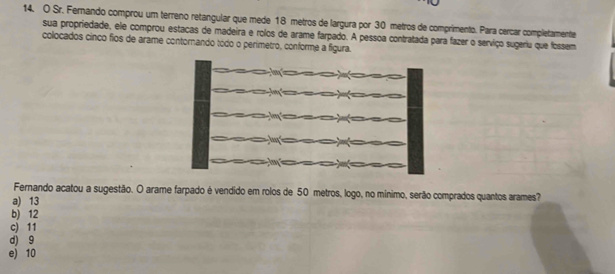 Sr. Fernando comprou um terreno retangular que mede 18 metros de largura por 30 metros de comprimento. Para cercar completamente
sua propriedade, ele comprou estacas de madeira e rolos de arame farpado. A pessoa contratada para fazer o serviço sugeriu que fossem
colocados cinco fios de arame contornando tódo o perimetro, conforme a figura.
Fernando acatou a sugestão. O arame farpado é vendido em rolos de 50 metros, logo, no mínimo, serão comprados quantos arames?
a) 13
b) 12
c) 11
d) 9
e) 10