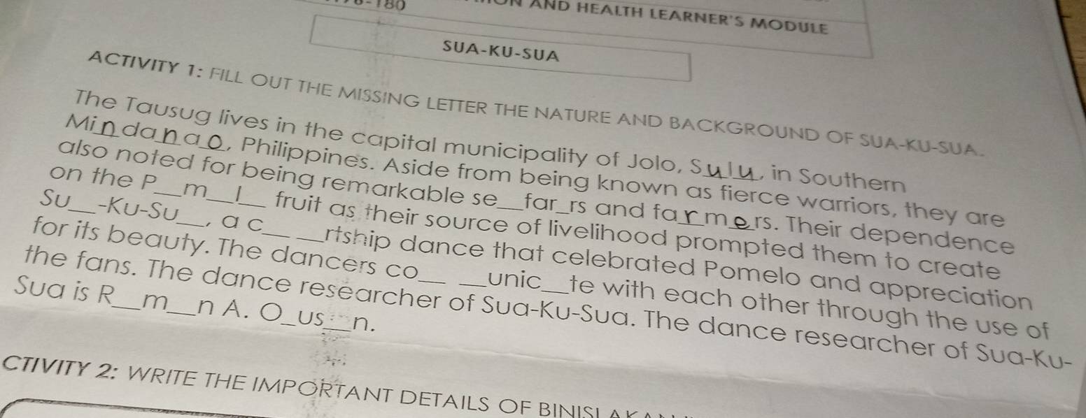 180 
UN ÄND HealtH LEArNEr's MoDUle 
SUA-KU-SUA 
ACTIVITY 1: FILL OUT THE MISSING LETTER THE NATURE AND BACKGROUND OF SUA-KU-SUA. 
The Tausug lives in the capital municipality of Jolo, S , in Southern 
Mi da nao, Philippines. Aside from being known as fierce warriors, they are 
also noted for being remarkable se _far_rs and fa_m rs. Their dependence 
on the P m fruit as their source of livelihood prompted them to create 
Su_ -Ku-Su_ , α c Artship dance that celebrated Pomelo and appreciation 
for its beauty. The dancers co unic te with each other through the use of 
Sua is R_ m_ n A. O__ US_ n. 
the fans. The dance researcher of Sua-Ku-Sua. The dance researcher of Sua-Ku- 
CTIVITY 2: WRITE THE IMPORTANT DETAILS OF BINISI (