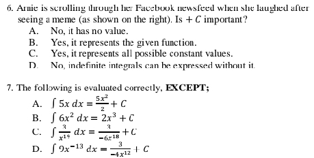 Armie is scrolling through her Facebook newsfeed when she laughed after
seeing a meme (as shown on the right). Is + C important?
A. No, it has no value
B. Yes, it represents the given function.
C. Yes, it represents all possible constant values.
D. No, indefinite integrals can be expressed without it.
7. The following is evaluated correctly, EXCEPT;
A. ∈t 5xdx= 5x^2/2 +C
B. ∈t 6x^2dx=2x^3+C
C. ∈t  3/x^(19) dx= 3/-6x^(18) +C
D. ∈t 9x^(-13)dx= 3/-4x^(12) +C