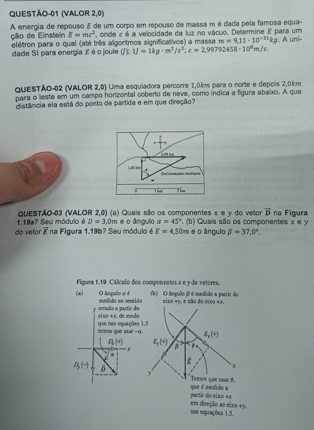 QUESTÃO-01 (VALOR 2,0)
A energia de repouso E de um corpo em repouso de massa m é dada pela famosa equa-
ção de Einstein E=mc^2 , onde c é a velocidade da luz no vácuo. Determine E para um
elétron para o qual (até três algoritmos significativos) a massa m=9,11· 10^(-31)kg A uni-
dade SI para energia E éo joule (J);1J=1kg· m^2/s^2;c=2,99792458· 10^8m/s.
QuESTÃO-02 (VALOR 2,0) Uma esquiadora percorre 1,0km para o norte e depois 2,0km
para o leste em um campo horizontal coberto de neve, como índica a figura abaixo. A que
distância ela está do ponto de partida e em que direção?
QUESTÃO-03 (VALOR 2,0) (a) Quais são os componentes x e y do vetor vector D na Figura
1.19a? Seu módulo é D=3,0m e o ângulo alpha =45°. (b) Quais são os componentes x e y
do vetor vector E na Figura 1.19b? Seu módulo é E=4,50m e o ângulo beta =37,0°.
Figura 1.19 Cálculo dos componentes .x e y de vetores.
(a) O ângulo α é (b) O ângulo β é medido a partir do
medído no sentido eixo +y, e não do eixo +x.
y errado a partár do
eixo +x, de modo
que nas equações 1.5
temos que usar -o.
D_r(+)
a
D_y(-) B
que é medido a
partir do cixo +x
em direção ao eixo +y.
nas equações 1.5.