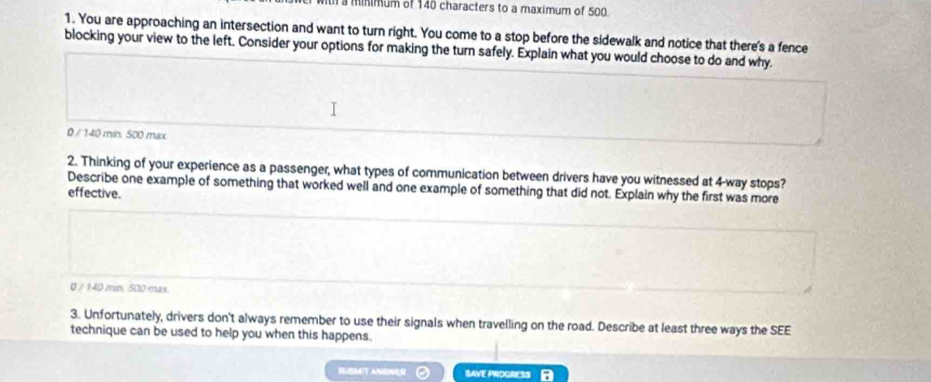 a minimum of 140 characters to a maximum of 500
1. You are approaching an intersection and want to turn right. You come to a stop before the sidewalk and notice that there's a fence
blocking your view to the left. Consider your options for making the turn safely. Explain what you would choose to do and why.
0 / 140 min. 500 max
2. Thinking of your experience as a passenger, what types of communication between drivers have you witnessed at 4 -way stops?
Describe one example of something that worked well and one example of something that did not. Explain why the first was more
effective.
0 / 140 min. 500 max.
3. Unfortunately, drivers don't always remember to use their signals when travelling on the road. Describe at least three ways the SEE
technique can be used to help you when this happens.
MT ANEER SAVE PROGRESS