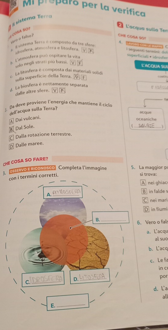 préparo per la verífica
sistema Terra
COSA SO?
2 L'acqua sulla Ter
vero o falso?
CHE COSA SO?
4. EoroCon te s C
a. Il sistema Terra é composto da tre sfere:
idrosfera, atmosfera e litosfera. v
i seguenti terminic doi
5. L'atmosfera può ospitare la vita
superficiali· idrosfer
solo negli strati più bassi. v
L'ACQUA SUI
La litosfera è composta dai materiali solid
sulla superficie della Terra. F
costin
_
d. La biosfera è nettamente separata
r
dalle altre sfere. V F
fa
1. Da dove proviene l’energia che mantiene il ciclo
dell'acqua sulla Terra?
acque
A Dai vulcani.
oceaniche

B Dal Sole. _)
C Dalla rotazione terrestre.
⊥ Dalle maree.
CHE COSA SO FARE?
3. OSSERVO E RicoNosco Completa l’immagine 5. La maggior p
termini corretti.
si trova:
A nei ghiac
B in falde s
C nei mari
D in fiumi. Vero o fal
a. Lacqu
al suo
b. L'acq
c. Le fa
in c
por
d. La
all