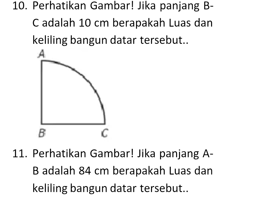 Perhatikan Gambar! Jika panjang B- 
C adalah 10 cm berapakah Luas dan 
keliling bangun datar tersebut.. 
11. Perhatikan Gambar! Jika panjang A- 
B adalah 84 cm berapakah Luas dan 
keliling bangun datar tersebut..