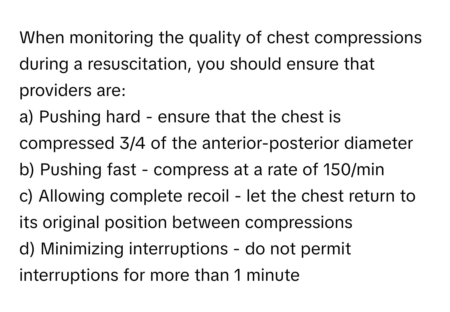 When monitoring the quality of chest compressions during a resuscitation, you should ensure that providers are:

a) Pushing hard - ensure that the chest is compressed 3/4 of the anterior-posterior diameter
b) Pushing fast - compress at a rate of 150/min
c) Allowing complete recoil - let the chest return to its original position between compressions
d) Minimizing interruptions - do not permit interruptions for more than 1 minute