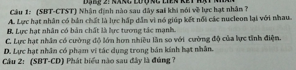 Dạng 2: Năng lưộng liên kết hạt nhà
Câu 1: (SBT-CTST) Nhận định nào sau đây sai khi nói về lực hạt nhân ?
A. Lực hạt nhân có bản chất là lực hấp dẫn vì nó giúp kết nối các nucleon lại với nhau.
B. Lực hạt nhân có bản chất là lực tương tác mạnh.
C. Lực hạt nhân có cường độ lớn hơn nhiều lần so với cường độ của lực tĩnh điện.
D. Lực hạt nhân có phạm vi tác dụng trong bán kính hạt nhân.
Câu 2: (SBT-CD) Phát biểu nào sau đây là đúng ?