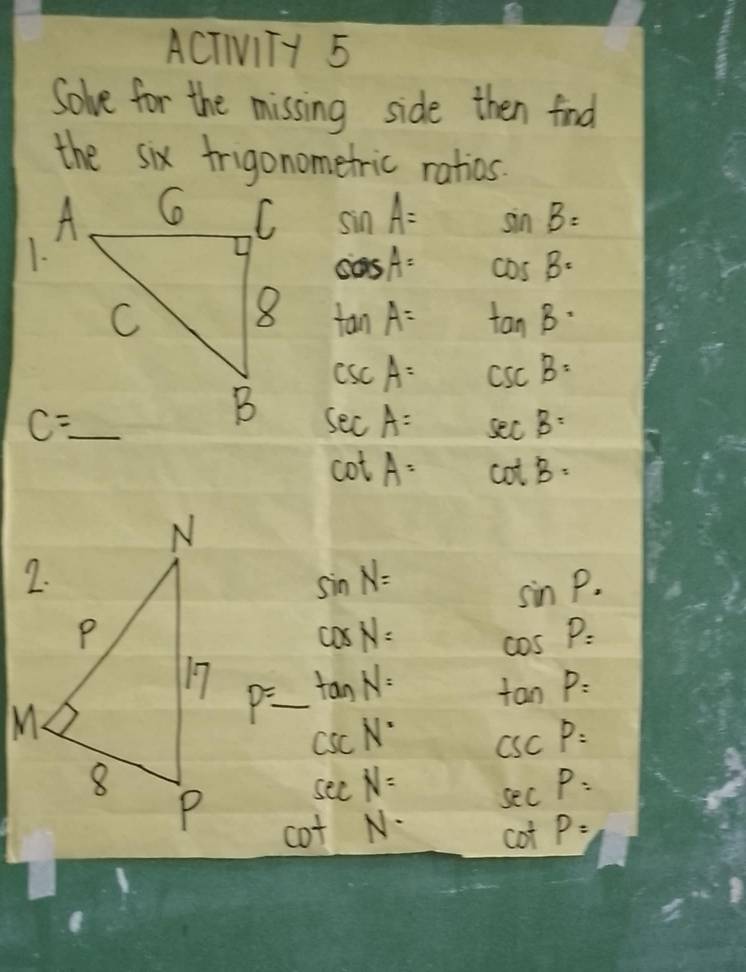 ACTIITY 5
Solve for the missing side then find
the six frigonometric ratios.
sin A= sin B=
1.
cos A= cos B=
tan A= tan B·
csc A= csc B=
sec A= sec B=
cot A= cot B=
sin N=
sin P.
cos N= cos P=
P=_  _ tan P=
tan N=
csc N° csc P=
sec N= sec P=
cot N- CD P=