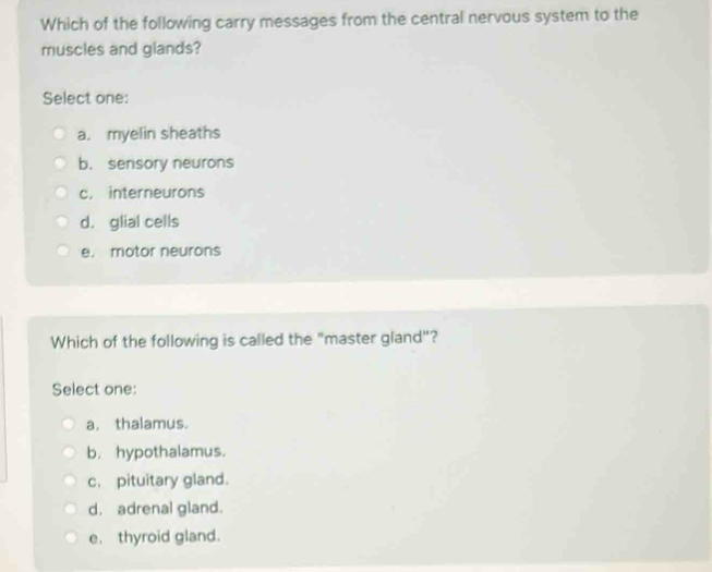 Which of the following carry messages from the central nervous system to the
muscles and glands?
Select one:
a. myelin sheaths
b. sensory neurons
c. interneurons
d. glial cells
e. motor neurons
Which of the following is called the "master gland"?
Select one:
a. thalamus.
b. hypothalamus.
c. pituitary gland.
d. adrenal gland.
e. thyroid gland.