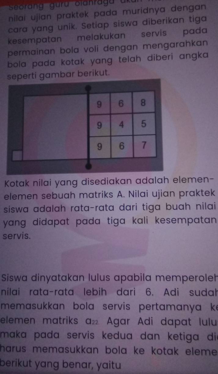 Seorang guru olanragu uku 
nilai ujian praktek pada muridnya dengan . 
cara yang unik. Setiap siswa diberikan tiga 
kesempatan melakukan servis pada 
permainan bola voli dengan mengarahkan . 
bola pada kotak yang telah diberi angka 
seperti gambar berikut.
9 6 8
9 4 5
9 6 7
Kotak nilai yang disediakan adalah elemen- 
elemen sebuah matriks A. Nilai ujian praktek 
siswa adalah rata-rata dari tiga buah nilai 
yang didapat pada tiga kali kesempatan . 
servis. 
Siswa dinyatakan lulus apabila memperoleh 
nilai rata-rata lebih dari 6. Adi sudah 
memasukkan bola servis pertamanya k 
elemen matriks a_22 Agar Adi dapat lulu 
maka pada servis kedua dan ketiga die 
harus memasukkan bola ke kotak eleme . 
berikut yang benar, yaitu