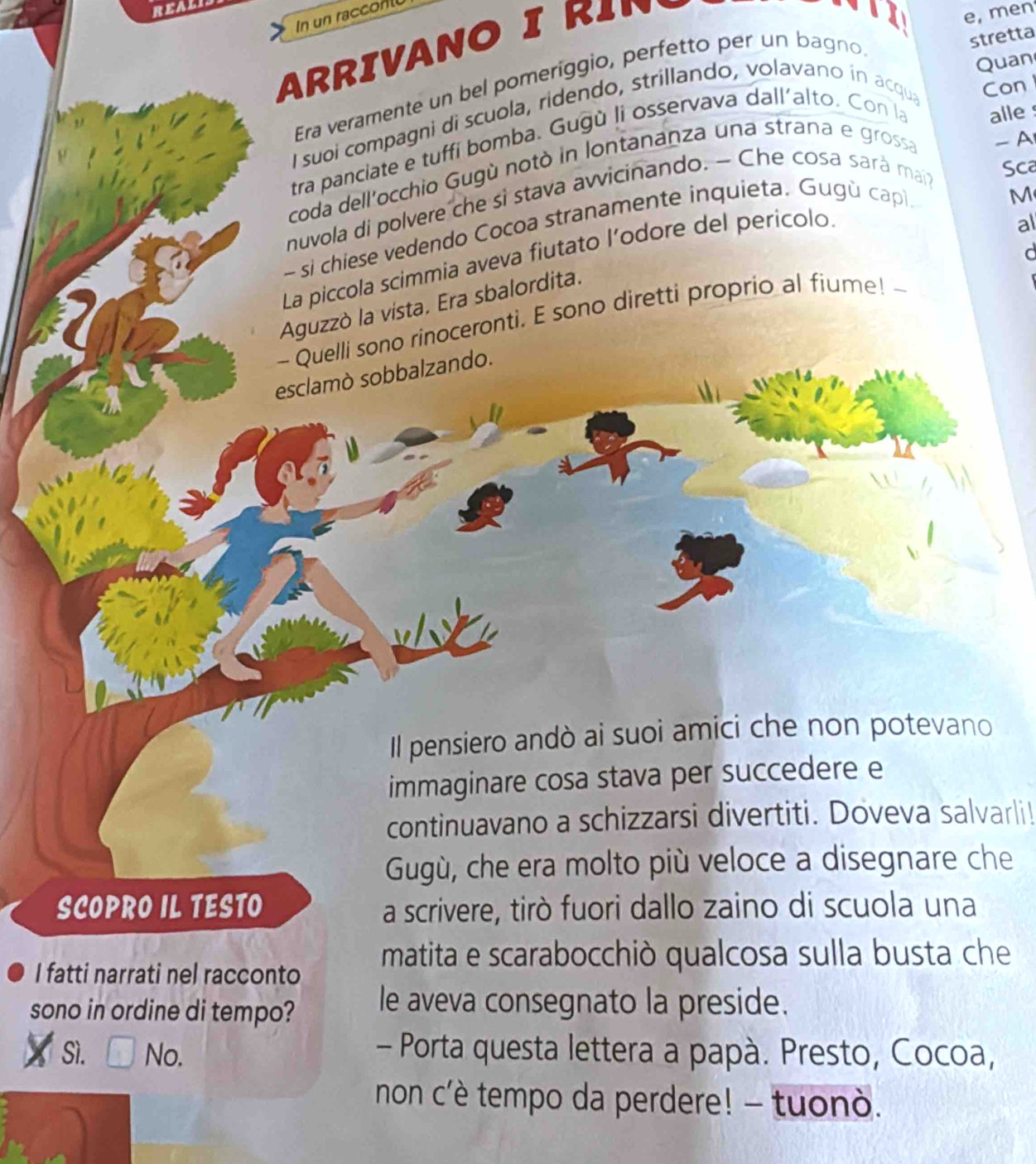 REAL
In un racconl
ARRIVANO I R1
e, men
Era veramente un bel pomeriggio, perfetto per un bagno
stretta
Quan
I suoi compagni di scuola, ridendo, strillando, volavano ín acqua Con
-A
tra panciate e tuffi bomba. Gugù li osservava dall'alto. Con la alle 
Sca
coda dell'occhio Gugù notò in lontananza una strana e grossa
nuvola di polvere che si stava avvicinando. - Che cosa sarà main
- si chiese vedendo Cocoa stranamente inquieta. Gugù capi
M
d
La piccola scimmia aveva fiutato l’odore del perícolo
al
Aguzzò la vísta. Era sbalordita.
- Quelli sono rinoceronti. E sono diretti proprio al fiume! --
esclamò sobbalzando.
Il pensiero andò ai suoi amici che non potevano
immaginare cosa stava per succedere e
continuavano a schizzarsi divertiti. Doveva salvarli!
Gugù, che era molto più veloce a disegnare che
SCOPRO IL TESTO a scrivere, tirò fuori dallo zaino di scuola una
I fatti narrati nel racconto matita e scarabocchiò qualcosa sulla busta che
sono in ordine di tempo? le aveva consegnato la preside.
Sì. No.
- Porta questa lettera a papà. Presto, Cocoa,
non c'è tempo da perdere! - tuonò.