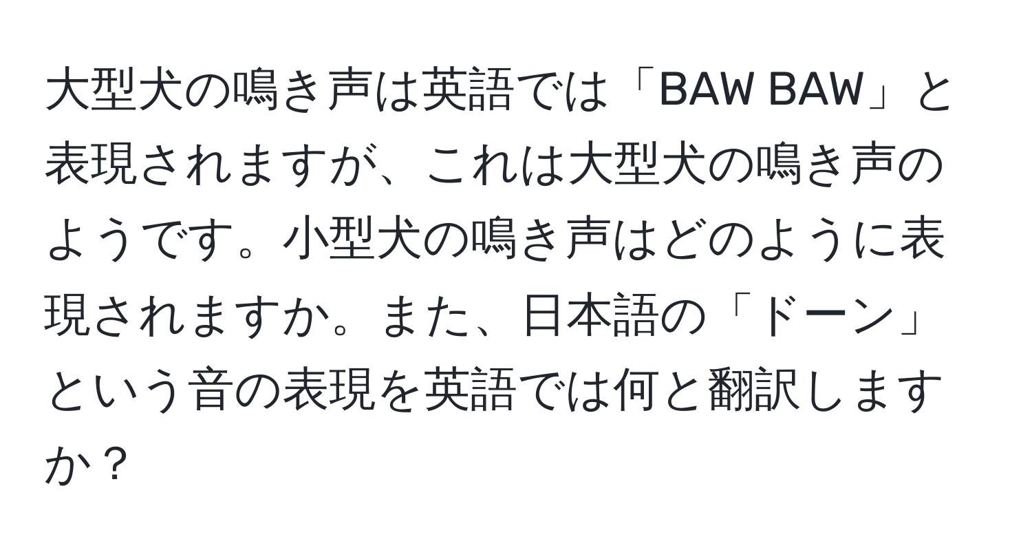 大型犬の鳴き声は英語では「BAW BAW」と表現されますが、これは大型犬の鳴き声のようです。小型犬の鳴き声はどのように表現されますか。また、日本語の「ドーン」という音の表現を英語では何と翻訳しますか？