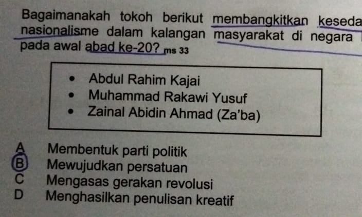 Bagaimanakah tokoh berikut membangkitkan keseda
nasionalisme dalam kalangan masyarakat di negara
pada awal abad ke- 20? ms 33
Abdul Rahim Kajai
Muhammad Rakawi Yusuf
Zainal Abidin Ahmad (Za'ba)
A Membentuk parti politik
B Mewujudkan persatuan
C Mengasas gerakan revolusi
D Menghasilkan penulisan kreatif