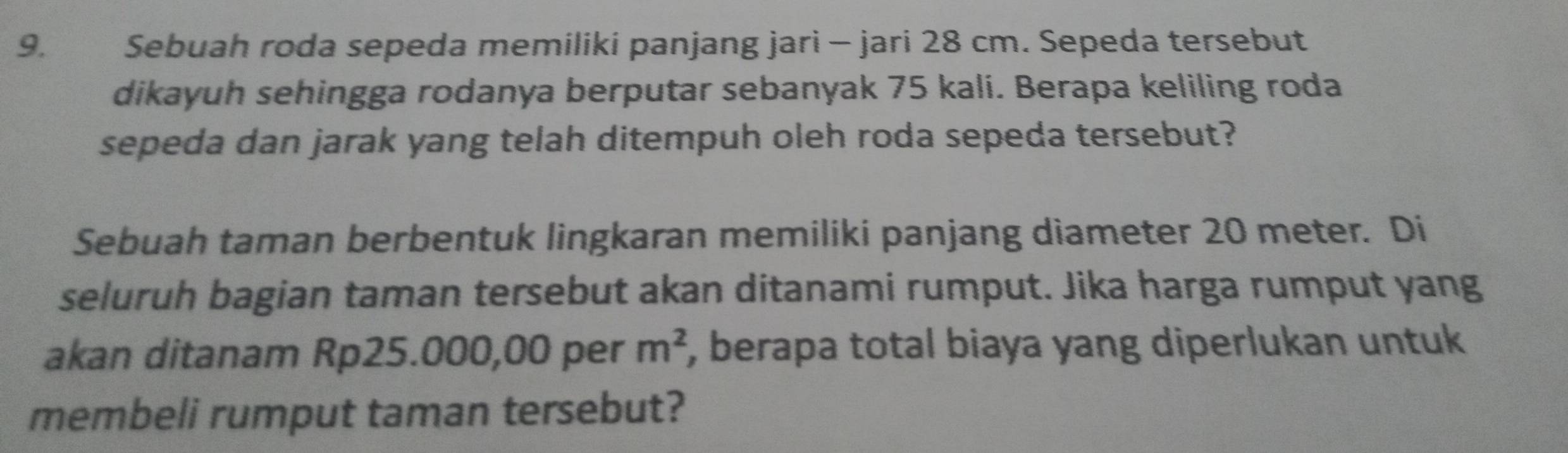 Sebuah roda sepeda memiliki panjang jari - jari 28 cm. Sepeda tersebut 
dikayuh sehingga rodanya berputar sebanyak 75 kali. Berapa keliling roda 
sepeda dan jarak yang telah ditempuh oleh roda sepeda tersebut? 
Sebuah taman berbentuk lingkaran memiliki panjang diameter 20 meter. Di 
seluruh bagian taman tersebut akan ditanami rumput. Jika harga rumput yang 
akan ditanam Rp25.000,00 per m^2 , berapa total biaya yang diperlukan untuk 
membeli rumput taman tersebut?