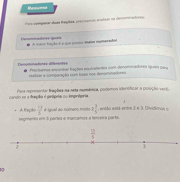 Resumo
Para comparar duas frações, precisamos analisar os denominadores:
Denominadores iguais
A maior fração é a que possui maior numerador.
Denominadores diferentes
Precisamos encontrar frações equivalentes com denominadores iguais para
realizar a comparação com base nos denominadores.
Para representar frações na reta numérica, podemos identificar a posição verifi-
cando se a fração é própria ou imprópria.
A fração  13/5  é igual ao número misto 2 3/5  , então está entre 2 e 3. Dividimos o
segmento em 5 partes e marcamos a terceira parte.
10