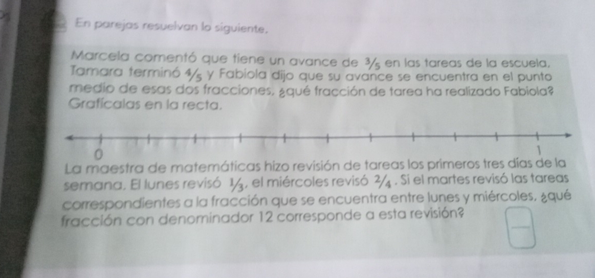 En parejas resuelvan lo siguiente. 
Marcela comentó que tiene un avance de 3%5 en las tareas de la escuela, 
Tamara terminó 4/ y Fabiola dijo que su avance se encuentra en el punto 
medio de esas dos fracciones, ¿qué fracción de tarea ha realizado Fabiola? 
Grafícalas en la recta. 
La maestra de matemáticas hizo revisión de tareas los primeros tres días de la 
semana. El lunes revisó 1, el miércoles revisó . Si el martes revisó las tareas 
correspondientes a la fracción que se encuentra entre lunes y miércoles, ¿qué 
fracción con denominador 12 corresponde a esta revisión?