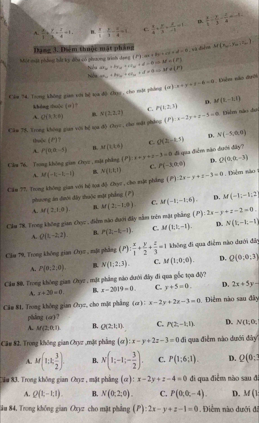 A.  x/1 + y/3 + z/4 =1. B.  x/1 - y/3 - z/4 =1 C.  x/4 + y/3 + z/-1 =1. D.  x/1 - y/3 - z/4 =-1.
Đạng 3. Điểm thuộc mặt phẳng ax+by+cz+d=0 , và điểm M(x_M;y_M,z_M).
Một mặt phẳng bắt kỳ đều có phương trình dạng (P) ax_M+by_M+cz_M+d=0Rightarrow M∈ (P)
Nếu
Nếu ax_M+by_M+cz_M+d!= 0Rightarrow M∉ (P)
Câu 74, Trong không gian với hệ tơ adjOx vz , cho mặt phẳng (alpha ):x+y+z-6=0. Điểm nào dưới
không thuộc (α)? M(1;-1;1)
A. Q(3;3;0)
B. N(2;2;2) C. P(1;2;3)
D.
Câu 75. Trong không gian với hệ tọa độ Oxyz , cho mặt phẳng (P):x-2y+z-5=0. Điểm nào dưc
D. N(-5;0;0)
thuộc (P)?
A. P(0;0;-5) B. M(1;1;6) C. Q(2;-1;5)
Câu 76. Trong không gian Ox yz , mặt phẳng (P):x+y+z-3=0 đi qua điểm nào dưới đây?
C. P(-3;0;0) D. Q(0;0;-3)
A. M(-1;-1;-1) B. N(1;1;1)
Câu 77. Trong không gian với hệ tọa độ Oxyz , cho mặt phẳng (P):2x-y+z-3=0. Điểm nào 
phương án dưới đây thuộc mặt phẳng (P)
A. M(2;1;0). B. M(2;-1;0). C. M(-1;-1;6). D. M(-1;-1;2)
Câu 78. Trong không gian Oxyz , điểm nào dưới đây nằm trên mặt phẳng (P):2x-y+z-2=0.
A. Q(1;-2;2). B. P(2;-1;-1). C. M(1;1;-1). D. N(1;-1;-1)
Câu 79. Trong không gian Oxyz , mặt phẳng (P): x/1 + y/2 + z/3 =1 không đi qua điểm nào dưới đây
A. P(0;2;0).
B. N(1;2;3). C. M(1;0;0). D. Q(0;0;3)
Câu 80. Trong không gian Oxyz , mặt phẳng nào dưới đây đi qua gốc tọa độ?
A. x+20=0. B. x-2019=0. C. y+5=0. D. 2x+5y-
Câu 81. Trong không gian Oxyz, cho mặt phẳng (α): x-2y+2z-3=0. Điểm nào sau đây
phẳng (α)?
B.
A. M(2;0;1). Q(2;1;1).
C. P(2;-1;1).
D. N(1;0;
Câu 82. Trong không gian Oxyz ,mặt phẳng (alpha ):x-y+2z-3=0 đi qua điểm nào dưới đây?
A. M(1;1; 3/2 ). B. N(1;-1;- 3/2 ). C. P(1;6;1). D. Q(0;3
Câu 83. Trong không gian Oxyz , mặt phẳng (alpha ):x-2y+z-4=0 đi qua điểm nào sau đã
A. Q(1;-1;1). B. N(0;2;0). C. P(0;0;-4). D. M(1
8âu 84. Trong không gian Oxyz cho mặt phẳng (P): 2x-y+z-1=0. Điểm nào dưới đã