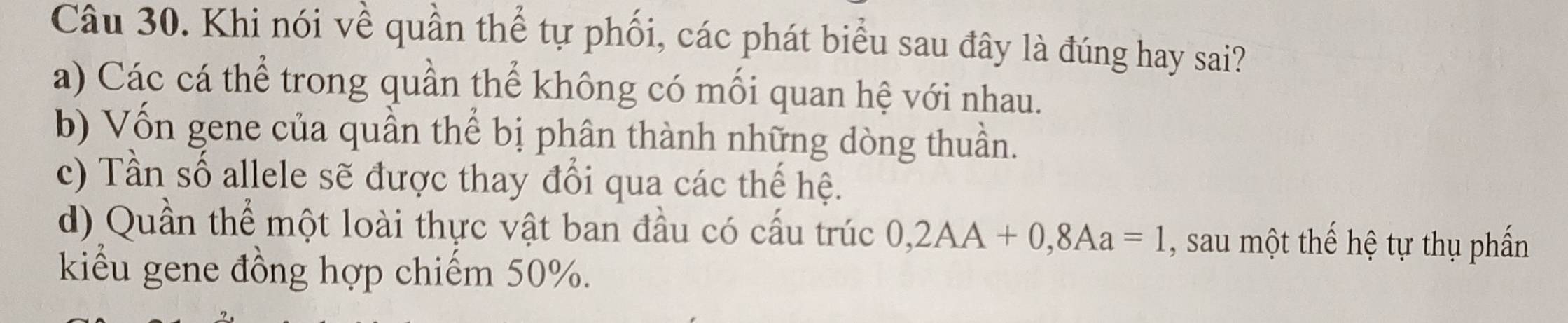 Khi nói về quần thể tự phối, các phát biểu sau đây là đúng hay sai?
a) Các cá thể trong quần thể không có mối quan hệ với nhau.
b) Vốn gene của quần thể bị phân thành những dòng thuần.
c) Tần số allele sẽ được thay đổi qua các thế hệ.
d) Quần thể một loài thực vật ban đầu có cấu trúc 0,2AA+0,8Aa=1 , sau một thế hệ tự thụ phần
kiểu gene đồng hợp chiếm 50%.