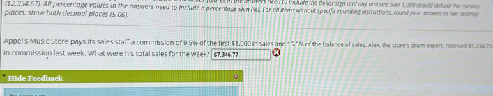 res in the unswers need to include the dollar sign and any amount over 1,000 should include the comma 
($2,354,67). All percentage values in the answers need to include a percentage sign (%). For all items without specific rounding instructions, round your answers to two decimal 
places, show both decimal places (5.06). 
Appel's Music Store pays its sales staff a commission of 9.5% of the first $1,000 in sales and 15,5% of the balance of sales. Alex, the store's drum expert, received $1.234.25
in commission last week. What were his total sales for the week? $7,346.77
Hide Feedback