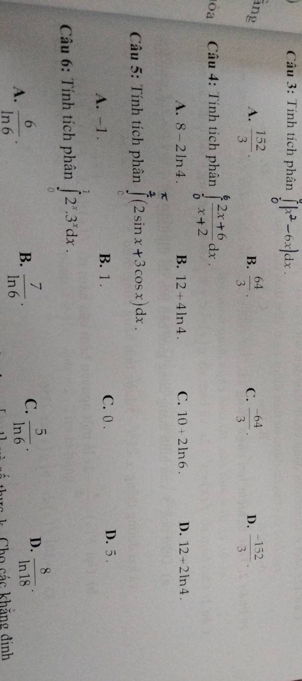 Tính tích phân ∈tlimits _0^(0|x^2)-6x|dx. 
áng A.  152/3 .  64/3 .  (-64)/3 .  (-152)/3 . 
B.
C.
D.
òa Câu 4: Tính tích phân ∈tlimits _0^(6frac 2x+6)x+2dx.
A. 8-2ln 4. B. 12+4ln 4. C. 10+2ln 6. D. 12+2ln 4. 
Câu 5: Tính tích phân ∈tlimits _0^((frac π)2)(2sin x+3cos x)dx.
A. -1. B. 1.
C. 0. D. 5.
Câu 6: Tính tích phân ∈tlimits _0^(12^x).3^xdx.
D.
B.
A.  6/ln 6 ·  7/ln 6 ·
C.  5/ln 6 .  8/ln 18 . 
ws k. Cho các khăng định