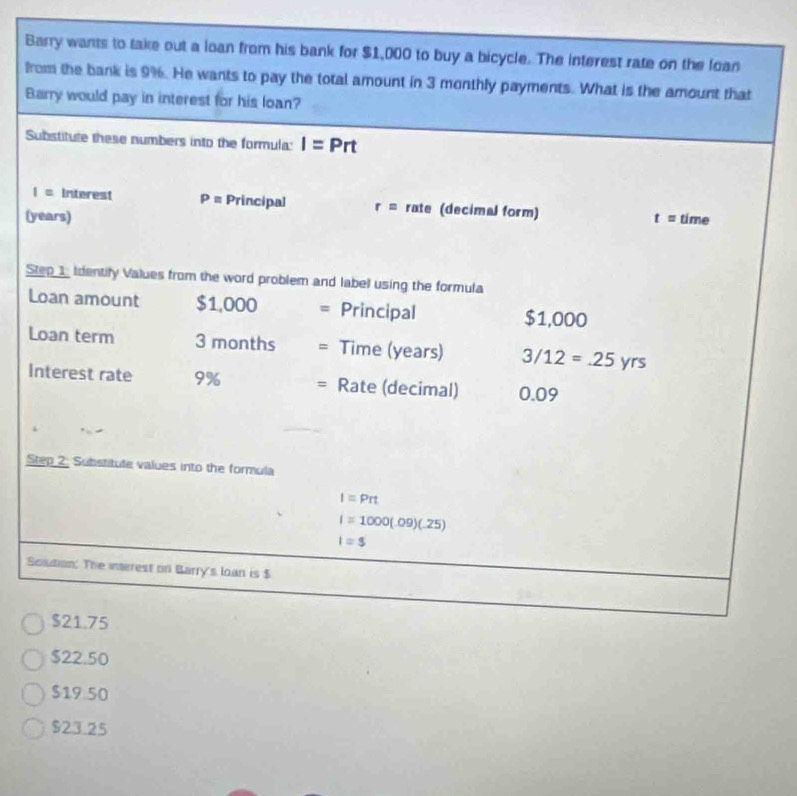 Barry wants to take out a loan from his bank for $1,000 to buy a bicycle. The interest rate on the loan
from the bank is 9%. He wants to pay the total amount in 3 monthly payments. What is the amount that
Barry would pay in interest for his loan?
Substitute these numbers into the formula: I=Prt
I= Interest P= Principal r= rate (decimal form)
(years) t= time
Step 1 Identify Values from the word problem and label using the formula
Loan amount c° 1.0 00 Principal $1,000
Loan term 3 months Time (years) 3/12=.25yrs
Interest rate 9% = Rate (decimal) 0.09
Step 2. Substitute values into the formula
I=Prt
I=1000(.09)(.25)
I=$
Solution. The interest on Barry's loan is $
$21.75
$22.50
$19 50
$23.25