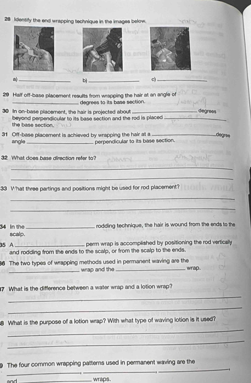 Identify the end wrapping technique in the images below. 
a)_ 
b)_ 
c)_ 
29 Half off-base placement results from wrapping the hair at an angle of 
_degrees to its base section.
30 In on-base placement, the hair is projected about _degrees 
beyond perpendicular to its base section and the rod is placed_ 
the base section. 
31 Off-base placement is achieved by wrapping the hair at a _degree 
angle _perpendicular to its base section. 
32 What does base direction refer to? 
_ 
_ 
33 What three partings and positions might be used for rod placement? 
_ 
_ 
34 In the _rodding technique, the hair is wound from the ends to the 
scalp. 
35 A _perm wrap is accomplished by positioning the rod vertically 
and rodding from the ends to the scalp, or from the scalp to the ends. 
6 The two types of wrapping methods used in permanent waving are the 
_wrap and the _wrap. 
7 What is the difference between a water wrap and a lotion wrap? 
_ 
_ 
8 What is the purpose of a lotion wrap? With what type of waving lotion is it used? 
_ 
_ 
9 The four common wrapping patterns used in permanent waving are the 
_ 
_ 
_ 
and _wraps.