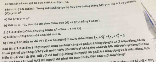 Tìm tất cả các giá trị của x đề A=B|x-4|. 
Bài II: 1. (1.5 điểm ) Trong một phẳng tọa độ Oxy cho đường thắng (d):y=mx+2 và parabol
(P):y=x^2
a) Vẽ (P):y=x^2
b) Với m=-1 , tìm tọa độ giao điểm của (d) và (P) ( bằng 2 cách ) 
2.( 1.5 điểm ) Cho phương trình: x^2-2mx+4=0 (1) 
a) Giải phương trình đã cho khi m=3. 
b) Tìm giá trị của m để PT (1) có hai nghiệm x₁, xã thỏa mãn: 
Bài III: ( 1.5 điểm ) Một người mua hai loại hàng và phải trả tổng cộng là 21, 7 triệu đồng, kế cả (x_1+1)^2+(x_2+1)^2=2
thuế giá trị gia tăng (VAT) với mức 10% đối với loại hàng thứ nhất và 8% đối với loại hàng thứ hai 
Nếu thuế VAT là 9% đối với cả hai loại hàng thì người đó phải trả tổng cộng 21, 8 triệu đồng. Hỏi 
thg kế thuế VAT thì người đó phải trả bao nhiêu tiền cho mỗi loại hàng?