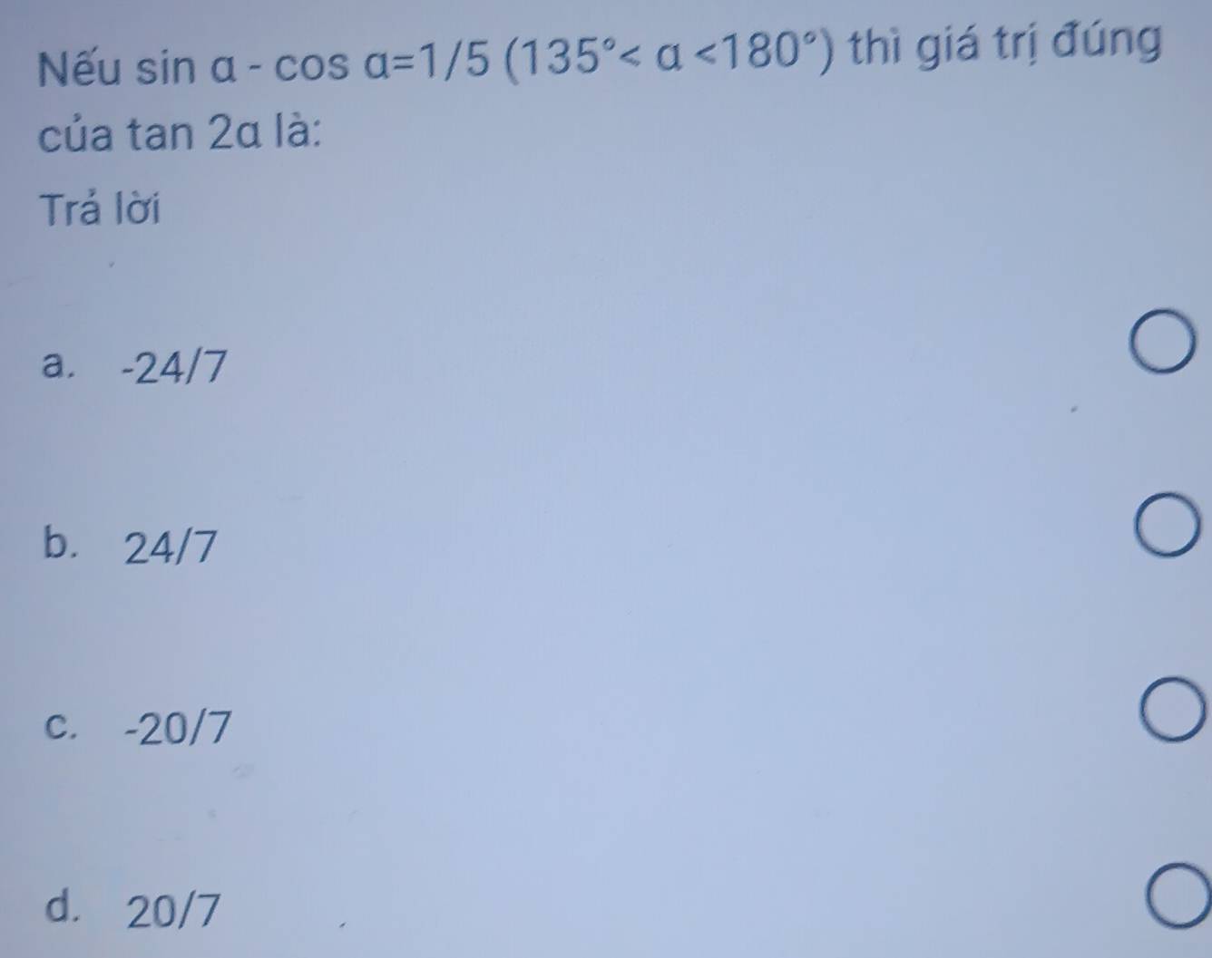 Nếu sin alpha -cos alpha =1/5(135° <180°) thì giá trị đúng
của tan 2a là:
Trả lời
a. -24/7
b. 24/7
c. -20/7
d. 20/7