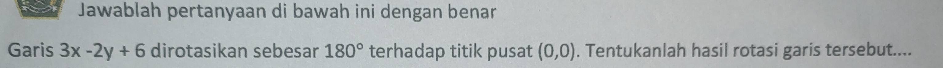 Jawablah pertanyaan di bawah ini dengan benar 
Garis 3x-2y+6 dirotasikan sebesar 180° terhadap titik pusat (0,0). Tentukanlah hasil rotasi garis tersebut....