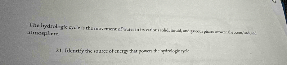 The hydrologic cycle is the movement of water in its various solid, liquid, and gaseous phases between the ocean, land, and 
atmosphere. 
21. Identify the source of energy that powers the hydrologic cycle.