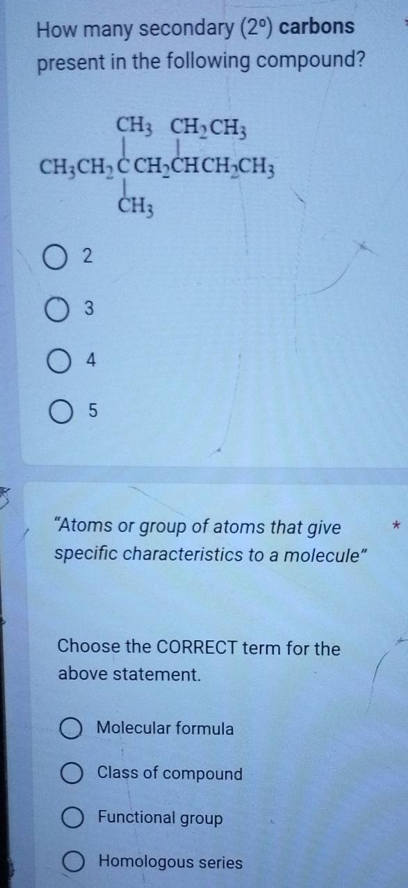 How many secondary (2°) carbons
present in the following compound?
2
3
4
5
“Atoms or group of atoms that give *
specific characteristics to a molecule”
Choose the CORRECT term for the
above statement.
Molecular formula
Class of compound
Functional group
Homologous series