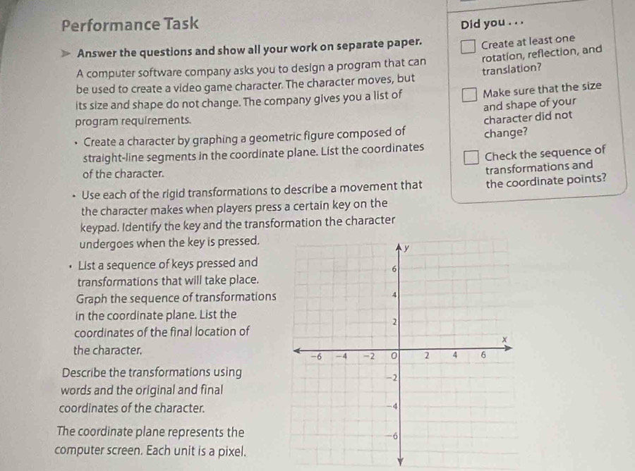 Performance Task Did you . . . 
Answer the questions and show all your work on separate paper. 
rotation, reflection, and 
A computer software company asks you to design a program that can Create at least one 
be used to create a video game character. The character moves, but translation? 
its size and shape do not change. The company gives you a list of 
Make sure that the size 
and shape of your 
program requirements. 
Create a character by graphing a geometric figure composed of character did not 
straight-line segments in the coordinate plane. List the coordinates change? 
Check the sequence of 
of the character. 
the coordinate points? 
Use each of the rigid transformations to describe a movement that transformations and 
the character makes when players press a certain key on the 
keypad. Identify the key and the transformation the character 
undergoes when the key is pressed. 
List a sequence of keys pressed and 
transformations that will take place. 
Graph the sequence of transformations 
in the coordinate plane. List the 
coordinates of the final location of 
the character. 
Describe the transformations using 
words and the original and final 
coordinates of the character. 
The coordinate plane represents the 
computer screen. Each unit is a pixel.