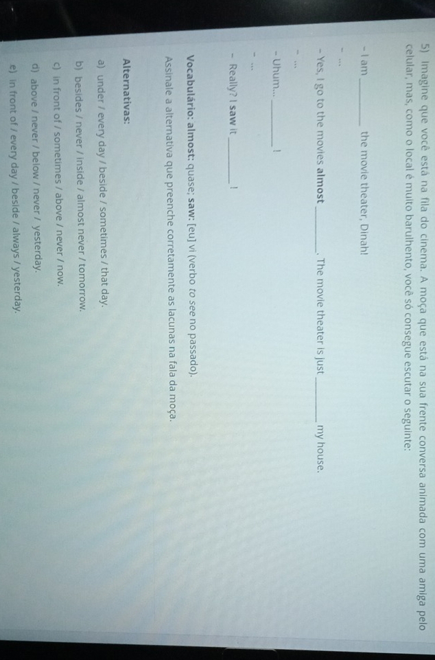 Imagine que você está na fila do cinema. A moça que está na sua frente conversa animada com uma amiga pelo
celular, mas, como o local é muito barulhento, você só consegue escutar o seguinte:
- I am_ the movie theater, Dinah!
- . 
- Yes, I go to the movies almost_ . The movie theater is just _my house.
“ …
- Uhum..._ !
“ …
- Really? I saw it_ !
Vocabulário: almost: quase; saw: [eu] vi (verbo to see no passado).
Assinale a alternativa que preenche corretamente as lacunas na fala da moça.
Alternativas:
a) under / every day / beside / sometimes / that day.
b) besides / never / inside / almost never / tomorrow.
c) in front of / sometimes / above / never / now.
d) above / never / below / never / yesterday.
e) in front of / every day / beside / always / yesterday.