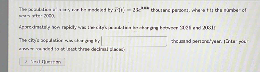 The population of a city can be modeled by P(t)=23e^(0.03t) thousand persons, where t is the number of 
years after 2000. 
Approximately how rapidly was the city's population be changing between 2026 and 2031? 
The city's population was changing by □ thousand persons/ year. (Enter your 
answer rounded to at least three decimal places) 
Next Question